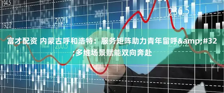 富才配资 内蒙古呼和浩特：服务矩阵助力青年留呼&#32;多维场景赋能双向奔赴