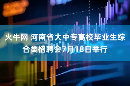 火牛网 河南省大中专高校毕业生综合类招聘会7月18日举行