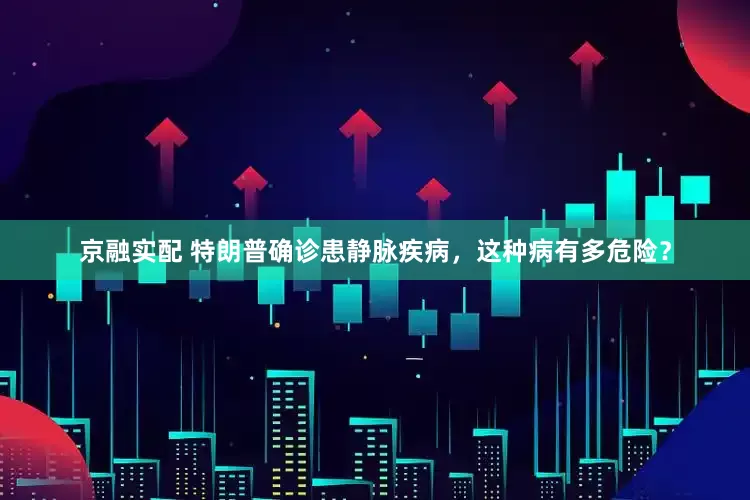 京融实配 特朗普确诊患静脉疾病，这种病有多危险？