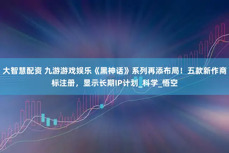 大智慧配资 九游游戏娱乐《黑神话》系列再添布局！五款新作商标注册，显示长期IP计划_科学_悟空