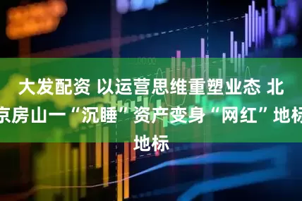 大发配资 以运营思维重塑业态 北京房山一“沉睡”资产变身“网红”地标
