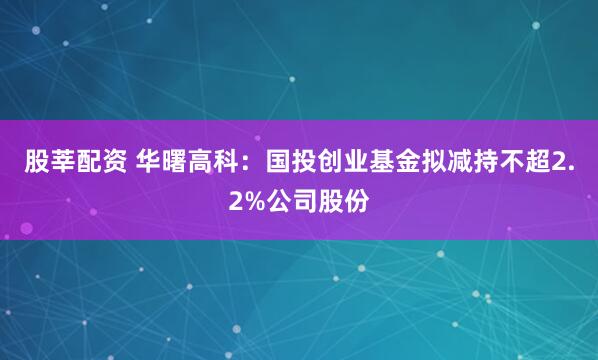 股莘配资 华曙高科：国投创业基金拟减持不超2.2%公司股份