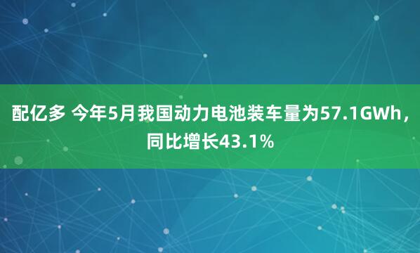 配亿多 今年5月我国动力电池装车量为57.1GWh，同比增长43.1%