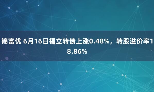 锦富优 6月16日福立转债上涨0.48%，转股溢价率18.86%
