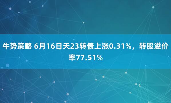 牛势策略 6月16日天23转债上涨0.31%，转股溢价率77.51%