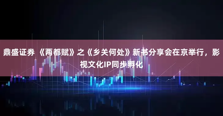 鼎盛证券 《两都赋》之《乡关何处》新书分享会在京举行，影视文化IP同步孵化