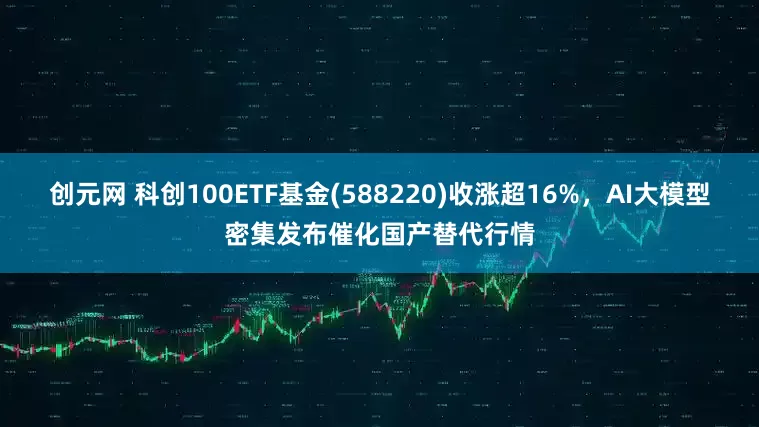 创元网 科创100ETF基金(588220)收涨超16%，AI大模型密集发布催化国产替代行情